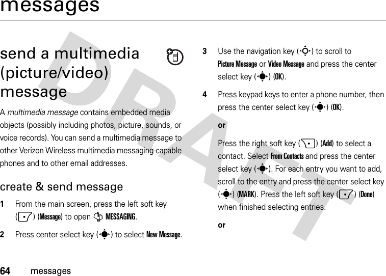 64messagesmessagessend a multimedia (picture/video) messageA multimedia message contains embedded media objects (possibly including photos, picture, sounds, or voice records). You can send a multimedia message to other Verizon Wireless multimedia messaging-capable phones and to other email addresses.create &amp; send message  1From the main screen, press the left soft key (-) (Message) to open GMESSAGING.2Press center select key (s) to select New Message.3Use the navigation key (S) to scroll to Picture Message or Video Message and press the center select key (s) (OK).4Press keypad keys to enter a phone number, then press the center select key (s) (OK).orPress the right soft key (+) (Add) to select a contact. Select From Contacts and press the center select key (s). For each entry you want to add, scroll to the entry and press the center select key (s) (MARK). Press the left soft key (-) (Done) when finished selecting entries.or