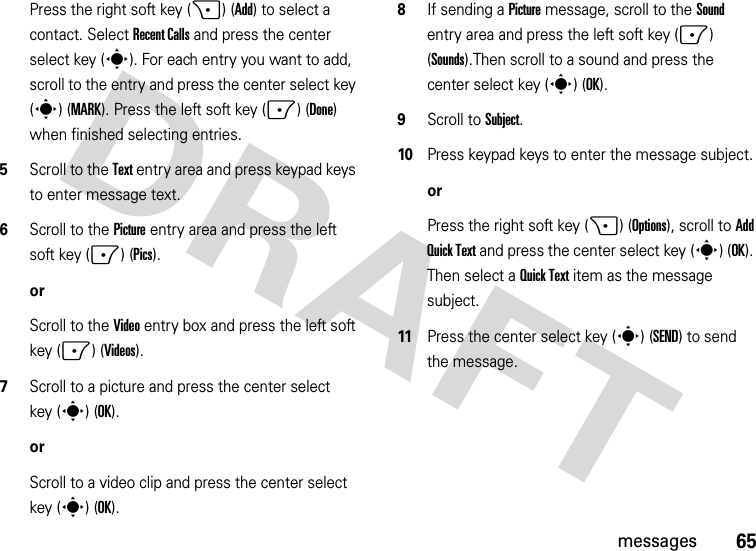 65messagesPress the right soft key (+) (Add) to select a contact. Select Recent Calls and press the center select key (s). For each entry you want to add, scroll to the entry and press the center select key (s) (MARK). Press the left soft key (-) (Done) when finished selecting entries.5Scroll to the Text entry area and press keypad keys to enter message text.6Scroll to the Picture entry area and press the left soft key (-) (Pics).orScroll to the Video entry box and press the left soft key (-) (Videos).7Scroll to a picture and press the center select key (s) (OK).orScroll to a video clip and press the center select key (s) (OK).8If sending a Picture message, scroll to the Sound entry area and press the left soft key (-) (Sounds).Then scroll to a sound and press the center select key (s) (OK).9Scroll to Subject.10Press keypad keys to enter the message subject.orPress the right soft key (+) (Options), scroll to Add Quick Text and press the center select key (s) (OK). Then select a Quick Text item as the message subject.11Press the center select key (s) (SEND) to send the message.