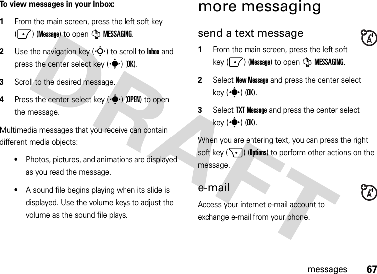 67messagesTo view messages in your Inbox:  1From the main screen, press the left soft key (-) (Message) to open GMESSAGING.2Use the navigation key (S) to scroll to Inbox and press the center select key (s) (OK).3Scroll to the desired message.4Press the center select key (s) (OPEN) to open the message.Multimedia messages that you receive can contain different media objects:•Photos, pictures, and animations are displayed as you read the message.•A sound file begins playing when its slide is displayed. Use the volume keys to adjust the volume as the sound file plays.more messagingsend a text message  1From the main screen, press the left soft key (-) (Message) to open GMESSAGING.2Select New Message and press the center select key (s) (OK).3Select TXT Message and press the center select key (s) (OK).When you are entering text, you can press the right soft key (+) (Options) to perform other actions on the message. e-mailAccess your internet e-mail account to exchange e-mail from your phone.