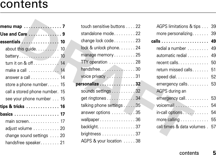 contents5contentsmenu map  . . . . . . . . . . . . . . . . 7Use and Care  . . . . . . . . . . . . . . 9essentials . . . . . . . . . . . . . . . .  10about this guide. . . . . . . . . .  10battery . . . . . . . . . . . . . . . . .  10turn it on &amp; off . . . . . . . . . . .  14make a call  . . . . . . . . . . . . .  14answer a call . . . . . . . . . . . .  14store a phone number. . . . .  15call a stored phone number.  15see your phone number  . . .  15tips &amp; tricks  . . . . . . . . . . . . . . 16basics  . . . . . . . . . . . . . . . . . . .  17main screen. . . . . . . . . . . . .  17adjust volume . . . . . . . . . . .  20change sound settings  . . . . 20handsfree speaker. . . . . . . .  21touch sensitive buttons . . . . 22standalone mode . . . . . . . . . 22change lock code . . . . . . . . . 23lock &amp; unlock phone. . . . . . . 24manage memory . . . . . . . . . 25TTY operation  . . . . . . . . . . . 28handsfree. . . . . . . . . . . . . . . 30voice privacy  . . . . . . . . . . . . 31personalize . . . . . . . . . . . . . . . 32sounds settings . . . . . . . . . . 32get ringtones . . . . . . . . . . . . 34talking phone settings . . . . . 35answer options  . . . . . . . . . . 35wallpaper . . . . . . . . . . . . . . . 36backlight. . . . . . . . . . . . . . . . 37brightness . . . . . . . . . . . . . . 37AGPS &amp; your location  . . . . . 38AGPS limitations &amp; tips . . .   39more personalizing. . . . . . .   39calls . . . . . . . . . . . . . . . . . . . .   49redial a number  . . . . . . . . .   49automatic redial . . . . . . . . .   49recent calls. . . . . . . . . . . . .   50return missed calls. . . . . . .   51speed dial. . . . . . . . . . . . . .   52emergency calls. . . . . . . . .   53AGPS during an emergency call. . . . . . . . . .   53voicemail  . . . . . . . . . . . . . .   54in-call options . . . . . . . . . . .   54more calling . . . . . . . . . . . .   55call times &amp; data volumes .   57