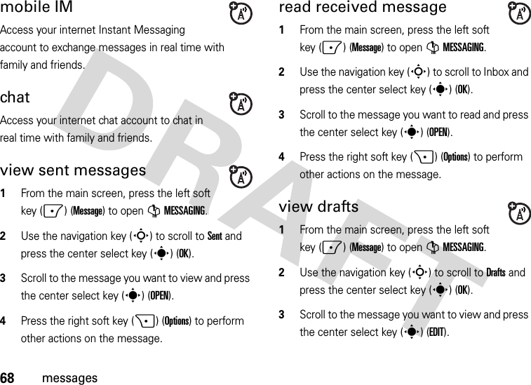 68messagesmobile IMAccess your internet Instant Messaging account to exchange messages in real time with family and friends.chatAccess your internet chat account to chat in real time with family and friends.view sent messages  1From the main screen, press the left soft key (-) (Message) to open GMESSAGING.2Use the navigation key (S) to scroll to Sent and press the center select key (s) (OK).3Scroll to the message you want to view and press the center select key (s)(OPEN). 4Press the right soft key (+) (Options) to perform other actions on the message. read received message  1From the main screen, press the left soft key (-) (Message) to open GMESSAGING.2Use the navigation key (S) to scroll to Inbox and press the center select key (s) (OK).3Scroll to the message you want to read and press the center select key (s)(OPEN).4Press the right soft key (+) (Options) to perform other actions on the message. view drafts  1From the main screen, press the left soft key (-) (Message) to open GMESSAGING.2Use the navigation key (S) to scroll to Drafts and press the center select key (s) (OK).3Scroll to the message you want to view and press the center select key (s)(EDIT).