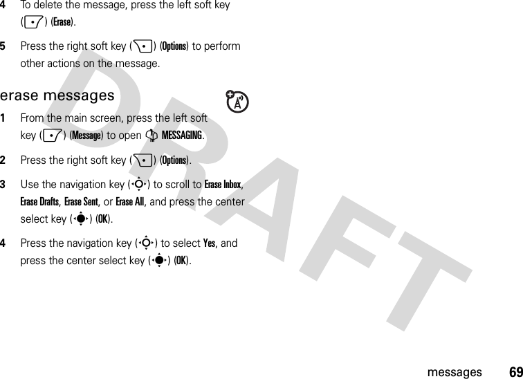 69messages4To delete the message, press the left soft key (-) (Erase).5Press the right soft key (+) (Options) to perform other actions on the message. erase messages  1From the main screen, press the left soft key (-) (Message) to open GMESSAGING.2Press the right soft key (+) (Options).3Use the navigation key (S) to scroll to Erase Inbox, Erase Drafts, Erase Sent, or Erase All, and press the center select key (s) (OK).4Press the navigation key (S) to select Yes, and press the center select key (s) (OK).