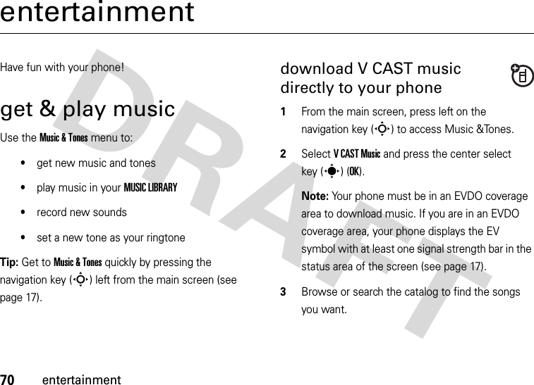 70entertainmententertainmentHave fun with your phone!get &amp; play musicUse the Music &amp; Tones menu to:•get new music and tones•play music in your MUSIC LIBRARY•record new sounds•set a new tone as your ringtoneTip: Get to Music &amp; Tones quickly by pressing the navigation key (S) left from the main screen (see page 17).download V CAST music directly to your phone  1From the main screen, press left on the navigation key (S) to access Music &amp;Tones.2Select VCAST Music and press the center select key (s) (OK).Note: Your phone must be in an EVDO coverage area to download music. If you are in an EVDO coverage area, your phone displays the EV symbol with at least one signal strength bar in the status area of the screen (see page 17).3Browse or search the catalog to find the songs you want.