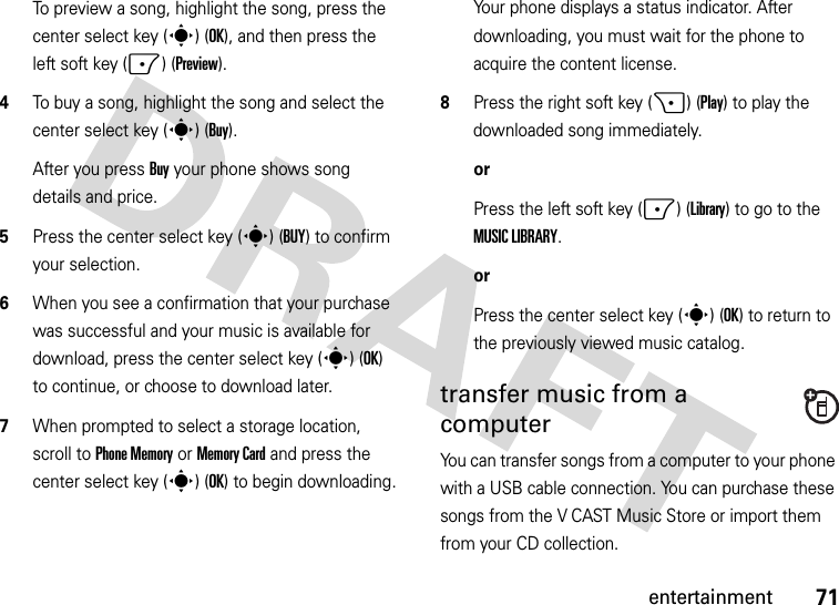 71entertainmentTo preview a song, highlight the song, press the center select key (s) (OK), and then press the left soft key (-) (Preview).4To buy a song, highlight the song and select the center select key (s) (Buy).After you press Buy your phone shows song details and price.5Press the center select key (s) (BUY) to confirm your selection.6When you see a confirmation that your purchase was successful and your music is available for download, press the center select key (s) (OK) to continue, or choose to download later.7When prompted to select a storage location, scroll to Phone Memory or Memory Card and press the center select key (s) (OK) to begin downloading.Your phone displays a status indicator. After downloading, you must wait for the phone to acquire the content license.8Press the right soft key (+) (Play) to play the downloaded song immediately.orPress the left soft key (-) (Library) to go to the MUSIC LIBRARY.orPress the center select key (s) (OK) to return to the previously viewed music catalog.transfer music from a computerYou can transfer songs from a computer to your phone with a USB cable connection. You can purchase these songs from the V CAST Music Store or import them from your CD collection. 