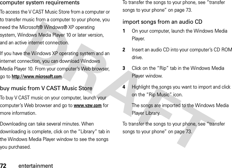 72entertainmentcomputer system requirementsTo access the V CAST Music Store from a computer or to transfer music from a computer to your phone, you need the Microsoft® Windows® XP operating system, Windows Media Player 10 or later version, and an active internet connection.If you have the Windows XP operating system and an internet connection, you can download Windows Media Player 10. From your computer’s Web browser, go to http://www.microsoft.com.buy music from V CAST Music StoreTo buy V CAST music on your computer, launch your computer’s Web browser and go to www.vzw.com for more information.Downloading can take several minutes. When downloading is complete, click on the “Library” tab in the Windows Media Player window to see the songs you purchased.To transfer the songs to your phone, see “transfer songs to your phone” on page 73.import songs from an audio CD  1On your computer, launch the Windows Media Player.2Insert an audio CD into your computer’s CD ROM drive.3Click on the “Rip” tab in the Windows Media Player window.4Highlight the songs you want to import and click on the “Rip Music” icon.The songs are imported to the Windows Media Player Library.To transfer the songs to your phone, see “transfer songs to your phone” on page 73.