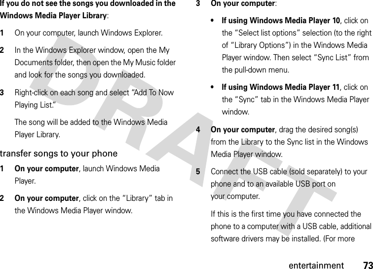 73entertainmentIf you do not see the songs you downloaded in the Windows Media Player Library:  1On your computer, launch Windows Explorer.2In the Windows Explorer window, open the My Documents folder, then open the My Music folder and look for the songs you downloaded.3Right-click on each song and select “Add To Now Playing List.”The song will be added to the Windows Media Player Library.transfer songs to your phone  1 On your computer, launch Windows Media Player.2 On your computer, click on the “Library” tab in the Windows Media Player window.3 On your computer:• If using Windows Media Player 10, click on the “Select list options” selection (to the right of “Library Options”) in the Windows Media Player window. Then select “Sync List” from the pull-down menu.• If using Windows Media Player 11, click on the “Sync” tab in the Windows Media Player window.4On your computer, drag the desired song(s) from the Library to the Sync list in the Windows Media Player window.5Connect the USB cable (sold separately) to your phone and to an available USB port on your computer.If this is the first time you have connected the phone to a computer with a USB cable, additional software drivers may be installed. (For more 