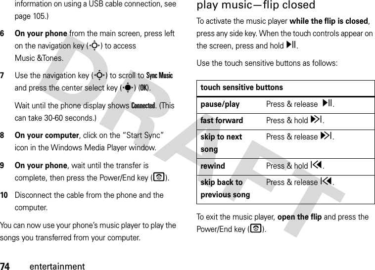 74entertainmentinformation on using a USB cable connection, see page 105.)6 On your phone from the main screen, press left on the navigation key (S) to access Music &amp;Tones.7Use the navigation key (S) to scroll to Sync Music and press the center select key (s) (OK).Wait until the phone display shows Connected. (This can take 30-60 seconds.)8 On your computer, click on the “Start Sync” icon in the Windows Media Player window.9 On your phone, wait until the transfer is complete, then press the Power/End key (O).10Disconnect the cable from the phone and the computer.You can now use your phone’s music player to play the songs you transferred from your computer.play music—flip closedTo activate the music player while the flip is closed, press any side key. When the touch controls appear on the screen, press and hold y.Use the touch sensitive buttons as follows:To exit the music player, open the flip and press the Power/End key (O).touch sensitive buttonspause/playPress &amp; release y.fast forwardPress &amp; holdz.skip to next songPress &amp; releasez.rewindPress &amp; holdx.skip back to previous songPress &amp; releasex.