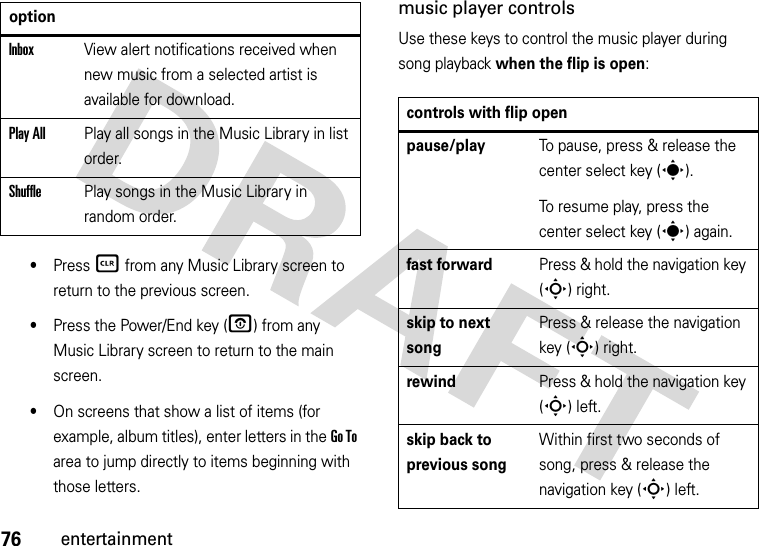 76entertainment•Press B from any Music Library screen to return to the previous screen.•Press the Power/End key (O) from any Music Library screen to return to the main screen.•On screens that show a list of items (for example, album titles), enter letters in the Go To area to jump directly to items beginning with those letters.music player controlsUse these keys to control the music player during song playback when the flip is open:InboxView alert notifications received when new music from a selected artist is available for download.Play AllPlay all songs in the Music Library in list order.ShufflePlay songs in the Music Library in random order.optioncontrols with flip openpause/playTo pause, press &amp; release the center select key (s).To resume play, press the center select key (s) again.fast forwardPress &amp; hold the navigation key (S) right.skip to next songPress &amp; release the navigation key (S) right.rewindPress &amp; hold the navigation key (S)left.skip back to previous songWithin first two seconds of song, press &amp; release the navigation key (S)left.