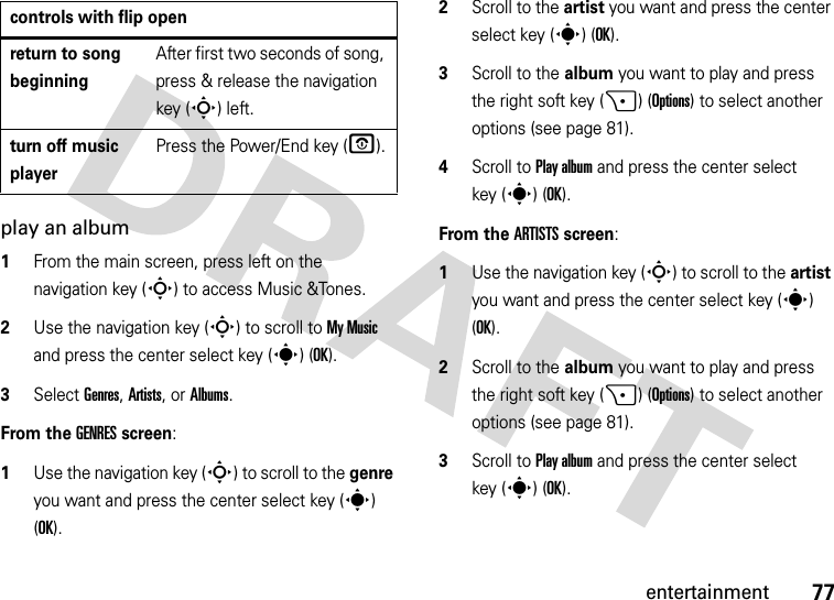 77entertainmentplay an album  1From the main screen, press left on the navigation key (S) to access Music &amp;Tones.2Use the navigation key (S) to scroll to My Music and press the center select key (s) (OK).3Select Genres, Artists, or Albums.From the GENRES screen:  1Use the navigation key (S) to scroll to the genre you want and press the center select key (s) (OK).2Scroll to the artist you want and press the center select key (s) (OK).3Scroll to the album you want to play and press the right soft key (+) (Options) to select another options (see page 81).4Scroll to Play album and press the center select key (s) (OK).From the ARTISTS screen:  1Use the navigation key (S) to scroll to the artist you want and press the center select key (s) (OK).2Scroll to the album you want to play and press the right soft key (+) (Options) to select another options (see page 81).3Scroll to Play album and press the center select key (s) (OK).return to song beginningAfter first two seconds of song, press &amp; release the navigation key (S)left.turn off music playerPress the Power/End key (O).controls with flip open