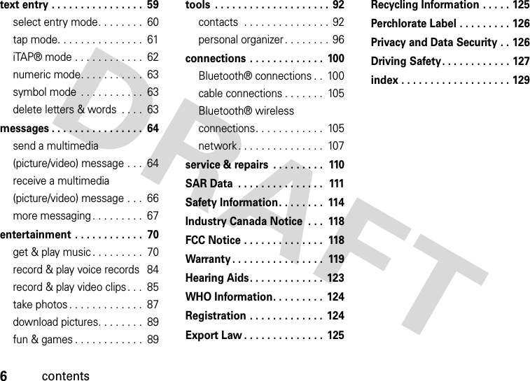 6contentstext entry . . . . . . . . . . . . . . . .  59select entry mode. . . . . . . .  60tap mode. . . . . . . . . . . . . . .  61iTAP® mode . . . . . . . . . . . .  62numeric mode. . . . . . . . . . .  63symbol mode  . . . . . . . . . . .  63delete letters &amp; words  . . . .  63messages . . . . . . . . . . . . . . . .  64send a multimedia (picture/video) message . . .  64receive a multimedia (picture/video) message . . .  66more messaging . . . . . . . . .  67entertainment . . . . . . . . . . . .  70get &amp; play music . . . . . . . . .  70record &amp; play voice records  84record &amp; play video clips. . .  85take photos . . . . . . . . . . . . .  87download pictures. . . . . . . .  89fun &amp; games . . . . . . . . . . . .  89tools  . . . . . . . . . . . . . . . . . . . .  92contacts  . . . . . . . . . . . . . . .  92personal organizer . . . . . . . .  96connections . . . . . . . . . . . . .  100Bluetooth® connections . .  100cable connections . . . . . . .  105Bluetooth® wireless connections. . . . . . . . . . . .  105network . . . . . . . . . . . . . . .  107service &amp; repairs  . . . . . . . . .  110SAR Data  . . . . . . . . . . . . . . .  111Safety Information. . . . . . . .  114Industry Canada Notice  . . .  118FCC Notice . . . . . . . . . . . . . .  118Warranty . . . . . . . . . . . . . . . .  119Hearing Aids. . . . . . . . . . . . .  123WHO Information. . . . . . . . .  124Registration . . . . . . . . . . . . .  124Export Law . . . . . . . . . . . . . .  125Recycling Information . . . . . 125Perchlorate Label . . . . . . . . . 126Privacy and Data Security . . 126Driving Safety. . . . . . . . . . . . 127index . . . . . . . . . . . . . . . . . . . 129