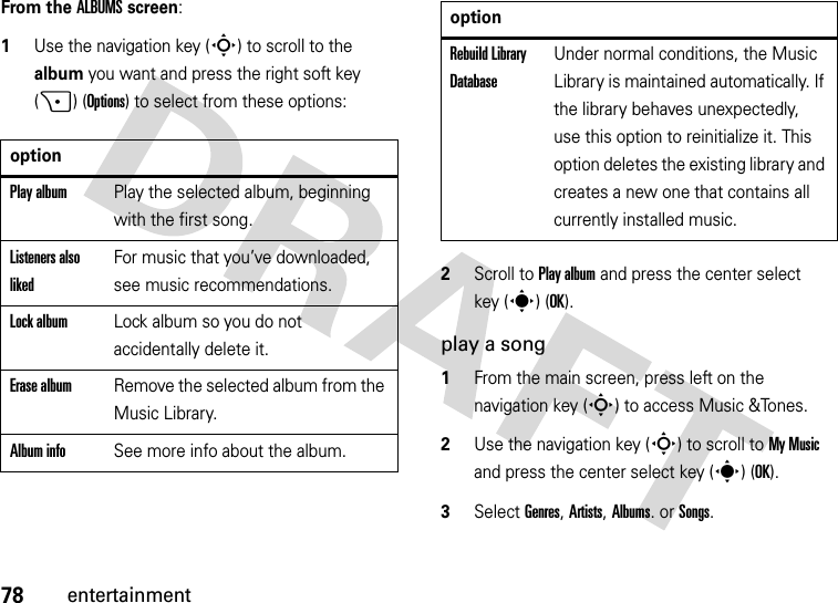 78entertainmentFrom the ALBUMS screen:  1Use the navigation key (S) to scroll to the album you want and press the right soft key (+) (Options) to select from these options:2Scroll to Play album and press the center select key (s) (OK).play a song  1From the main screen, press left on the navigation key (S) to access Music &amp;Tones.2Use the navigation key (S) to scroll to My Music and press the center select key (s) (OK).3Select Genres, Artists, Albums. or Songs.optionPlay albumPlay the selected album, beginning with the first song.Listeners also likedFor music that you’ve downloaded, see music recommendations.Lock albumLock album so you do not accidentally delete it.Erase albumRemove the selected album from the Music Library.Album infoSee more info about the album.Rebuild Library DatabaseUnder normal conditions, the Music Library is maintained automatically. If the library behaves unexpectedly, use this option to reinitialize it. This option deletes the existing library and creates a new one that contains all currently installed music.option