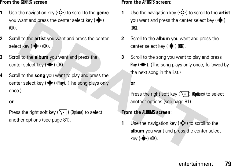 79entertainmentFrom the GENRES screen:  1Use the navigation key (S) to scroll to the genre you want and press the center select key (s) (OK).2Scroll to the artist you want and press the center select key (s) (OK).3Scroll to the album you want and press the center select key (s) (OK).4Scroll to the song you want to play and press the center select key (s) (Play). (The song plays only once.)orPress the right soft key (+) (Options) to select another options (see page 81).From the ARTISTS screen:  1Use the navigation key (S) to scroll to the artist you want and press the center select key (s) (OK).2Scroll to the album you want and press the center select key (s) (OK).3Scroll to the song you want to play and press Play(s). (The song plays only once, followed by the next song in the list.)orPress the right soft key (+) (Options) to select another options (see page 81).From the ALBUMS screen:  1Use the navigation key (S) to scroll to the album you want and press the center select key (s) (OK).