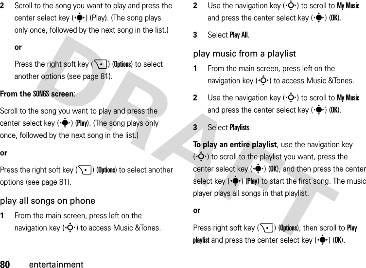 80entertainment2Scroll to the song you want to play and press the center select key (s) (Play). (The song plays only once, followed by the next song in the list.)orPress the right soft key (+) (Options) to select another options (see page 81).From the SONGS screen:Scroll to the song you want to play and press the center select key (s) (Play). (The song plays only once, followed by the next song in the list.)orPress the right soft key (+) (Options) to select another options (see page 81).play all songs on phone  1From the main screen, press left on the navigation key (S) to access Music &amp;Tones.2Use the navigation key (S) to scroll to My Music and press the center select key (s) (OK).3Select Play All.play music from a playlist  1From the main screen, press left on the navigation key (S) to access Music &amp;Tones.2Use the navigation key (S) to scroll to My Music and press the center select key (s) (OK).3Select Playlists.To play an entire playlist, use the navigation key (S) to scroll to the playlist you want, press the center select key (s) (OK), and then press the center select key (s) (Play) to start the first song. The music player plays all songs in that playlist.or Press right soft key (+) (Options), then scroll to Play playlist and press the center select key (s)(OK).