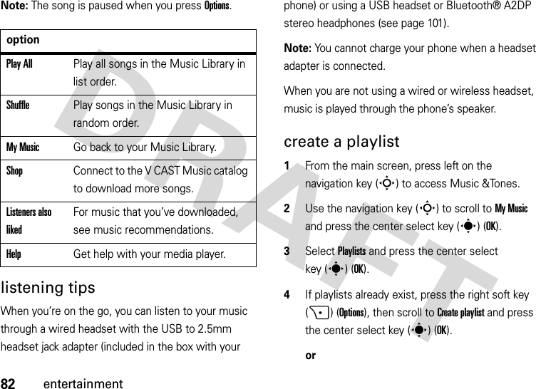 82entertainmentNote: The song is paused when you press Options.listening tipsWhen you’re on the go, you can listen to your music through a wired headset with the USB to 2.5mm headset jack adapter (included in the box with your phone) or using a USB headset or Bluetooth® A2DP stereo headphones (see page 101).Note: You cannot charge your phone when a headset adapter is connected.When you are not using a wired or wireless headset, music is played through the phone’s speaker.create a playlist  1From the main screen, press left on the navigation key (S) to access Music &amp;Tones.2Use the navigation key (S) to scroll to My Music and press the center select key (s) (OK).3Select Playlists and press the center select key (s)(OK).4If playlists already exist, press the right soft key (+) (Options), then scroll to Create playlist and press the center select key (s)(OK).oroptionPlay AllPlay all songs in the Music Library in list order.ShufflePlay songs in the Music Library in random order.My MusicGo back to your Music Library.ShopConnect to the V CAST Music catalog to download more songs.Listeners also likedFor music that you’ve downloaded, see music recommendations.HelpGet help with your media player.