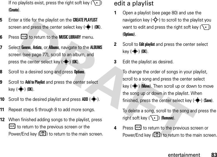 83entertainmentIf no playlists exist, press the right soft key (+) (Create).5Enter a title for the playlist on the CREATE PLAYLIST screen and press the center select key (s) (OK).6Press B to return to the MUSIC LIBRARY menu.7Select Genres, Artists, or Albums, navigate to the ALBUMS screen (see page 77), scroll to an album, and press the center select key (s) (OK).8Scroll to a desired song and press Options.9Scroll to Add to Playlist and press the center select key (s) (OK).10Scroll to the desired playlist and press ADD(s). 11Repeat steps 5 through 8 to add more songs.12When finished adding songs to the playlist, press B to return to the previous screen or the Power/End key (P) to return to the main screen.edit a playlist  1Open a playlist (see page 80) and use the navigation key (S) to scroll to the playlist you want to edit and press the right soft key (+) (Options).2Scroll to Edit playlist and press the center select key (s) (OK).3Edit the playlist as desired.To change the order of songs in your playlist, scroll to a song and press the center select key (s) (Move). Then scroll up or down to move the song up or down in the playlist. When finished, press the center select key (s) (Save). To delete a song, scroll to the song and press the right soft key (+) (Remove).4Press B to return to the previous screen or Power/End key (O) to return to the main screen.