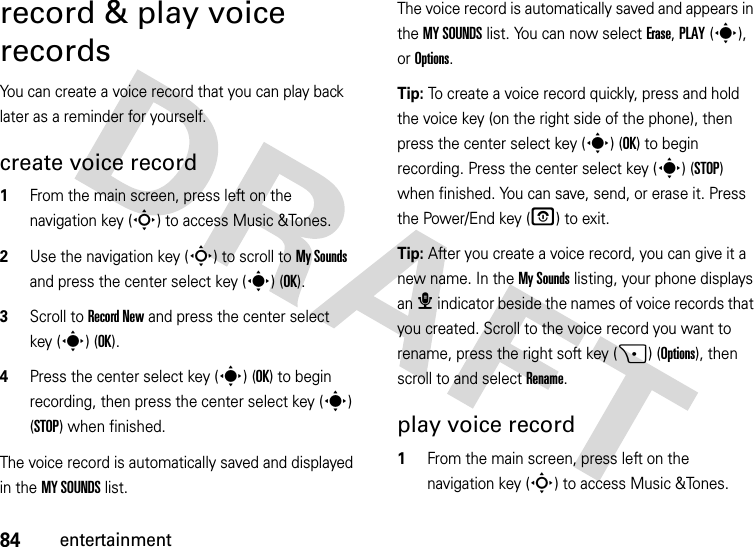 84entertainmentrecord &amp; play voice recordsYou can create a voice record that you can play back later as a reminder for yourself.create voice record  1From the main screen, press left on the navigation key (S) to access Music &amp;Tones.2Use the navigation key (S) to scroll to My Sounds and press the center select key (s) (OK).3Scroll to Record New and press the center select key (s) (OK).4Press the center select key (s) (OK) to begin recording, then press the center select key (s) (STOP) when finished.The voice record is automatically saved and displayed in the MY SOUNDS list. The voice record is automatically saved and appears in the MY SOUNDS list. You can now select Erase, PLAY(s), or Options.Tip: To create a voice record quickly, press and hold the voice key (on the right side of the phone), then press the center select key (s) (OK) to begin recording. Press the center select key (s) (STOP) when finished. You can save, send, or erase it. Press the Power/End key (O) to exit.Tip: After you create a voice record, you can give it a new name. In the My Sounds listing, your phone displays an æ indicator beside the names of voice records that you created. Scroll to the voice record you want to rename, press the right soft key (+) (Options), then scroll to and select Rename.play voice record  1From the main screen, press left on the navigation key (S) to access Music &amp;Tones.