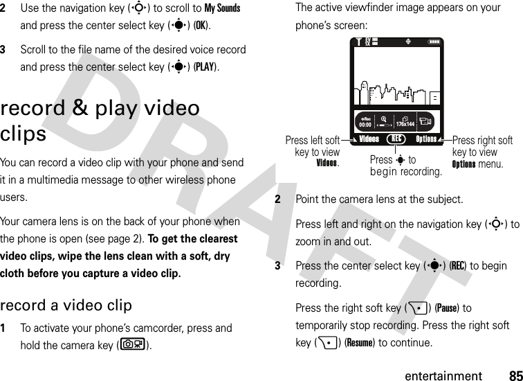 85entertainment2Use the navigation key (S) to scroll to My Sounds and press the center select key (s) (OK).3Scroll to the file name of the desired voice record and press the center select key (s) (PLAY).record &amp; play video clipsYou can record a video clip with your phone and send it in a multimedia message to other wireless phone users.Your camera lens is on the back of your phone when the phone is open (see page 2). To get the clearest video clips, wipe the lens clean with a soft, dry cloth before you capture a video clip.record a video clip  1To activate your phone’s camcorder, press and hold the camera key (b).The active viewfinder image appears on your phone’s screen:2Point the camera lens at the subject.Press left and right on the navigation key (S) to zoom in and out.3Press the center select key (s) (REC) to begin recording.Press the right soft key (+) (Pause) to temporarily stop recording. Press the right soft key (+) (Resume) to continue.176x144Rec00:00VideosN&lt;1❙❙❙ò❙❙❙1XEVPress right softkey to viewOptions menu.Press left softkey to viewVideos.Press s to beginrecording.Options REC