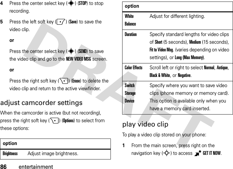 86entertainment4Press the center select key (s) (STOP) to stop recording.5Press the left soft key (-) (Save) to save the video clip.orPress the center select key (s)(SEND) to save the video clip and go to the NEW VIDEO MSG screen.orPress the right soft key (+) (Erase) to delete the video clip and return to the active viewfinder.adjust camcorder settingsWhen the camcorder is active (but not recording), press the right soft key (+) (Options) to select from these options:play video clipTo play a video clip stored on your phone:  1From the main screen, press right on the navigation key (S) to access BGETITNOW.optionBrightnessAdjust image brightness.White BalanceAdjust for different lighting.DurationSpecify standard lengths for video clips of Short (5 seconds), Medium (15 seconds), Fit to Video Msg. (varies depending on video settings), or Long (Max Memory).Color EffectsScroll left or right to select Normal, Antique, Black &amp; White, or Negative.Switch Storage DeviceSpecify where you want to save video clips (phone memory or memory card). This option is available only when you have a memory card inserted.option