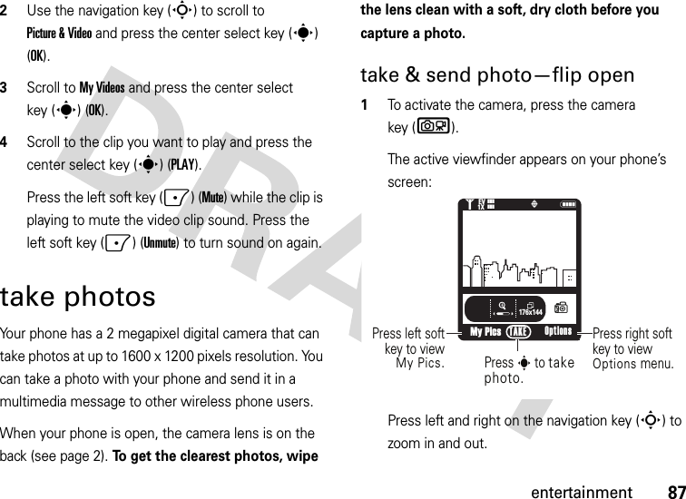 87entertainment2Use the navigation key (S) to scroll to Picture &amp; Video and press the center select key (s) (OK).3Scroll to My Videos and press the center select key (s) (OK).4Scroll to the clip you want to play and press the center select key (s) (PLAY).Press the left soft key (-) (Mute) while the clip is playing to mute the video clip sound. Press the left soft key (-) (Unmute) to turn sound on again.take photosYour phone has a 2 megapixel digital camera that can take photos at up to 1600 x 1200 pixels resolution. You can take a photo with your phone and send it in a multimedia message to other wireless phone users.When your phone is open, the camera lens is on the back (see page 2). To get the clearest photos, wipe the lens clean with a soft, dry cloth before you capture a photo.take &amp; send photo—flip open  1To activate the camera, press the camera key (b).The active viewfinder appears on your phone’s screen:Press left and right on the navigation key (S) to zoom in and out.176x144My PicsN1❙❙❙ò❙❙❙1XEV(Press right softkey to viewOptions menu.Press left softkey to viewMy Pics.Press s to take photo.Options TAKE