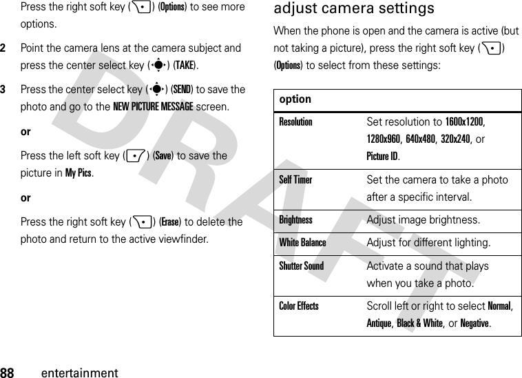 88entertainmentPress the right soft key (+) (Options) to see more options.2Point the camera lens at the camera subject and press the center select key (s) (TAKE).3Press the center select key (s) (SEND) to save the photo and go to the NEW PICTURE MESSAGE screen.orPress the left soft key (-) (Save) to save the picture in My Pics.orPress the right soft key (+) (Erase) to delete the photo and return to the active viewfinder.adjust camera settingsWhen the phone is open and the camera is active (but not taking a picture), press the right soft key (+) (Options) to select from these settings:optionResolutionSet resolution to 1600x1200, 1280x960, 640x480, 320x240, or Picture ID.Self TimerSet the camera to take a photo after a specific interval.BrightnessAdjust image brightness.White BalanceAdjust for different lighting.Shutter SoundActivate a sound that plays when you take a photo.Color EffectsScroll left or right to select Normal, Antique, Black &amp; White, or Negative.