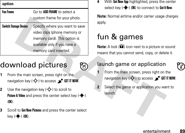 89entertainmentdownload pictures  1From the main screen, press right on the navigation key (S) to access BGETITNOW.2Use the navigation key (S) to scroll to Picture &amp; Video and press the center select key (s) (OK).3Scroll to Get New Pictures and press the center select key (s) (OK).4With Get New App highlighted, press the center select key (s) (OK) to connect to Get It Now.Note: Normal airtime and/or carrier usage charges apply.fun &amp; gamesNote: A lock (9) icon next to a picture or sound means that you cannot send, copy, or delete it.launch game or application  1From the main screen, press right on the navigation key (S) to access BGETITNOW.2Select the game or application you want to launch.Fun FrameGo to ADD FRAME to select a custom frame for your photo.Switch Storage DeviceSpecify where you want to save video clips (phone memory or memory card). This option is available only if you have a memory card inserted.option
