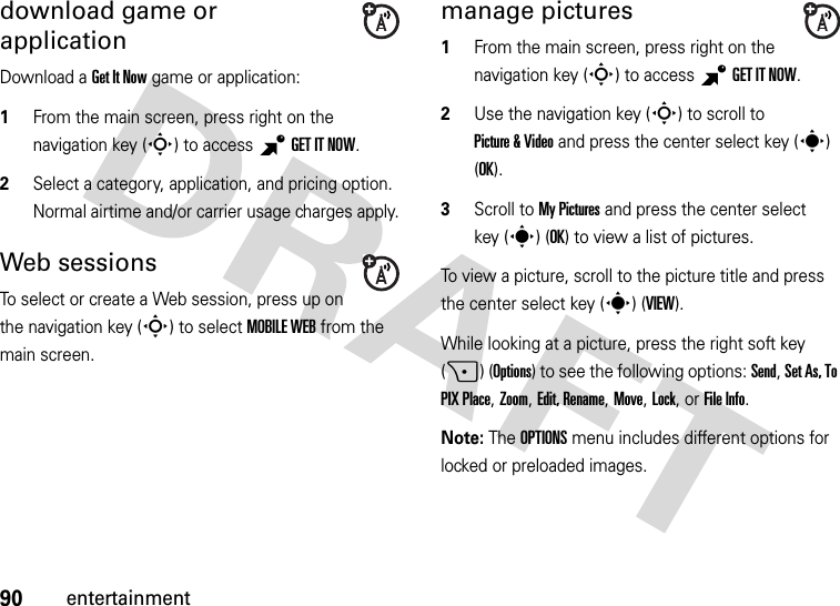 90entertainmentdownload game or applicationDownload a Get It Now game or application:  1From the main screen, press right on the navigation key (S) to access BGETITNOW.2Select a category, application, and pricing option. Normal airtime and/or carrier usage charges apply.Web sessionsTo select or create a Web session, press up on the navigation key (S) to select MOBILE WEB from the main screen.manage pictures  1From the main screen, press right on the navigation key (S) to access BGETITNOW.2Use the navigation key (S) to scroll to Picture &amp; Video and press the center select key (s) (OK).3Scroll to My Pictures and press the center select key (s) (OK) to view a list of pictures.To view a picture, scroll to the picture title and press the center select key (s) (VIEW).While looking at a picture, press the right soft key (+) (Options) to see the following options: Send, Set As, To PIX Place, Zoom, Edit, Rename, Move, Lock, or File Info.Note: The OPTIONS menu includes different options for locked or preloaded images.