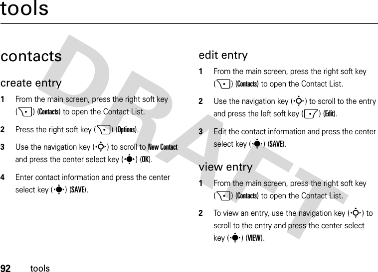 92toolstoolscontactscreate entry  1From the main screen, press the right soft key (+) (Contacts) to open the Contact List.2Press the right soft key (+) (Options).3Use the navigation key (S) to scroll to New Contact and press the center select key (s) (OK).4Enter contact information and press the center select key (s) (SAVE).edit entry  1From the main screen, press the right soft key (+) (Contacts) to open the Contact List.2Use the navigation key (S) to scroll to the entry and press the left soft key (-) (Edit).3Edit the contact information and press the center select key (s) (SAVE).view entry  1From the main screen, press the right soft key (+) (Contacts) to open the Contact List.2To view an entry, use the navigation key (S) to scroll to the entry and press the center select key (s) (VIEW).