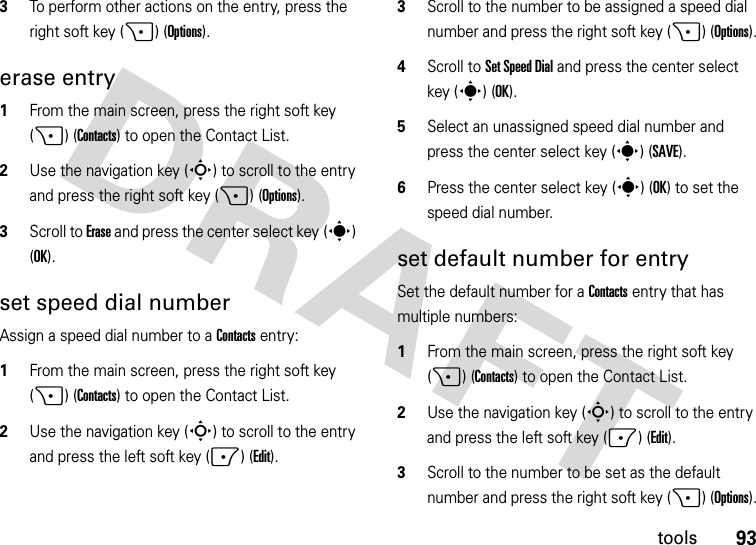 93tools3To perform other actions on the entry, press the right soft key (+) (Options).erase entry  1From the main screen, press the right soft key (+) (Contacts) to open the Contact List.2Use the navigation key (S) to scroll to the entry and press the right soft key (+) (Options).3Scroll to Erase and press the center select key (s) (OK).set speed dial numberAssign a speed dial number to a Contacts entry:  1From the main screen, press the right soft key (+) (Contacts) to open the Contact List.2Use the navigation key (S) to scroll to the entry and press the left soft key (-) (Edit).3Scroll to the number to be assigned a speed dial number and press the right soft key (+) (Options).4Scroll to Set Speed Dial and press the center select key (s) (OK).5Select an unassigned speed dial number and press the center select key (s)(SAVE).6Press the center select key (s)(OK) to set the speed dial number.set default number for entrySet the default number for a Contacts entry that has multiple numbers:  1From the main screen, press the right soft key (+) (Contacts) to open the Contact List.2Use the navigation key (S) to scroll to the entry and press the left soft key (-) (Edit).3Scroll to the number to be set as the default number and press the right soft key (+) (Options).