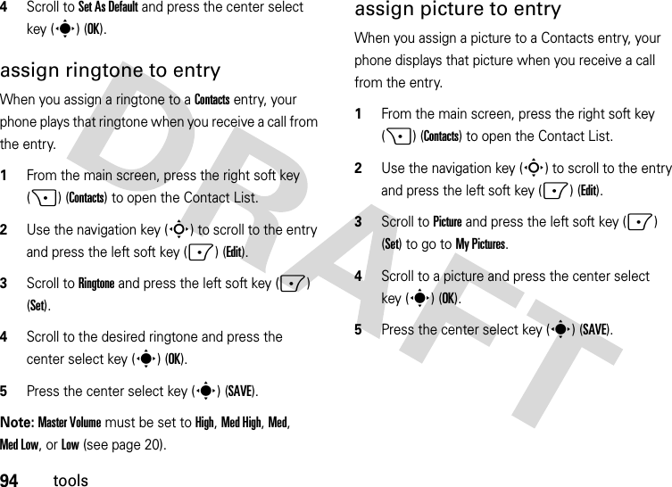 94tools4Scroll to Set As Default and press the center select key (s) (OK).assign ringtone to entryWhen you assign a ringtone to a Contacts entry, your phone plays that ringtone when you receive a call from the entry.  1From the main screen, press the right soft key (+) (Contacts) to open the Contact List.2Use the navigation key (S) to scroll to the entry and press the left soft key (-) (Edit).3Scroll to Ringtone and press the left soft key (-) (Set).4Scroll to the desired ringtone and press the center select key (s) (OK).5Press the center select key (s) (SAVE).Note: Master Volume must be set to High, Med High, Med, Med Low, or Low (see page 20).assign picture to entryWhen you assign a picture to a Contacts entry, your phone displays that picture when you receive a call from the entry.  1From the main screen, press the right soft key (+) (Contacts) to open the Contact List.2Use the navigation key (S) to scroll to the entry and press the left soft key (-) (Edit).3Scroll to Picture and press the left soft key (-) (Set) to go to My Pictures.4Scroll to a picture and press the center select key (s) (OK).5Press the center select key (s) (SAVE).