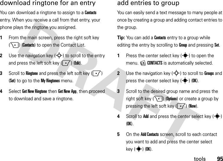 95toolsdownload ringtone for an entryYou can download a ringtone to assign to a Contacts entry. When you receive a call from that entry, your phone plays the ringtone you assigned.  1From the main screen, press the right soft key (+) (Contacts) to open the Contact List.2Use the navigation key (S) to scroll to the entry and press the left soft key (-) (Edit).3Scroll to Ringtone and press the left soft key (-) (Set) to go to the My Ringtones menu.4Select Get New Ringtone then Get New App, then proceed to download and save a ringtone.add entries to groupYou can easily send a text message to many people at once by creating a group and adding contact entries to the group.Tip: You can add a Contacts entry to a group while editing the entry by scrolling to Group and pressing Set.   1Press the center select key (s) to open the menu. ECONTACTS is automatically selected.2Use the navigation key (S) to scroll to Groups and press the center select key (s) (OK).3Scroll to the desired group name and press the right soft key (+) (Options) or create a group by pressing the left soft key (-)(New).4Scroll to Add and press the center select key (s) (OK).5On the Add Contacts screen, scroll to each contact you want to add and press the center select key (s) (OK).