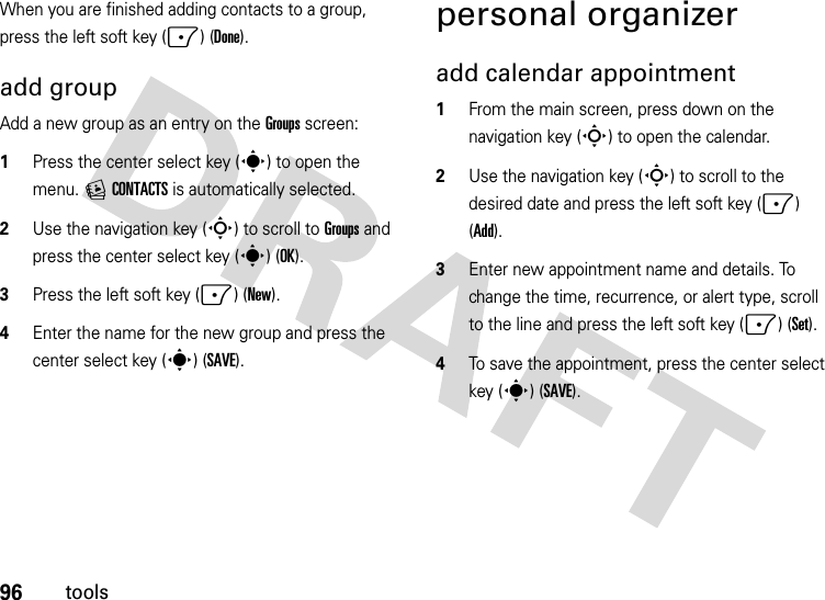 96toolsWhen you are finished adding contacts to a group, press the left soft key (-) (Done).add groupAdd a new group as an entry on the Groups screen:  1Press the center select key (s) to open the menu. ECONTACTS is automatically selected.2Use the navigation key (S) to scroll to Groups and press the center select key (s) (OK).3Press the left soft key (-)(New).4Enter the name for the new group and press the center select key (s) (SAVE).personal organizeradd calendar appointment   1From the main screen, press down on the navigation key (S) to open the calendar.2Use the navigation key (S) to scroll to the desired date and press the left soft key (-) (Add).3Enter new appointment name and details. To change the time, recurrence, or alert type, scroll to the line and press the left soft key (-) (Set).4To save the appointment, press the center select key (s) (SAVE).