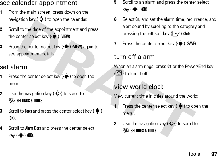 97toolssee calendar appointment  1From the main screen, press down on the navigation key (S) to open the calendar.2Scroll to the date of the appointment and press the center select key (s) (VIEW).3Press the center select key (s) (VIEW) again to see appointment details.set alarm  1Press the center select key (s) to open the menu.2Use the navigation key (S) to scroll to DSETTINGS &amp; TOOLS.3Scroll to Tools and press the center select key (s) (OK).4Scroll to Alarm Clock and press the center select key (s) (OK).5Scroll to an alarm and press the center select key (s) (OK).6Select On, and set the alarm time, recurrence, and alert sound by scrolling to the category and pressing the left soft key (-) (Set).7Press the center select key (s) (SAVE).turn off alarmWhen an alarm rings, press Off or the Power/End key (O) to turn it off.view world clockView current time in cities around the world:  1Press the center select key (s) to open the menu.2Use the navigation key (S) to scroll to DSETTINGS &amp; TOOLS.