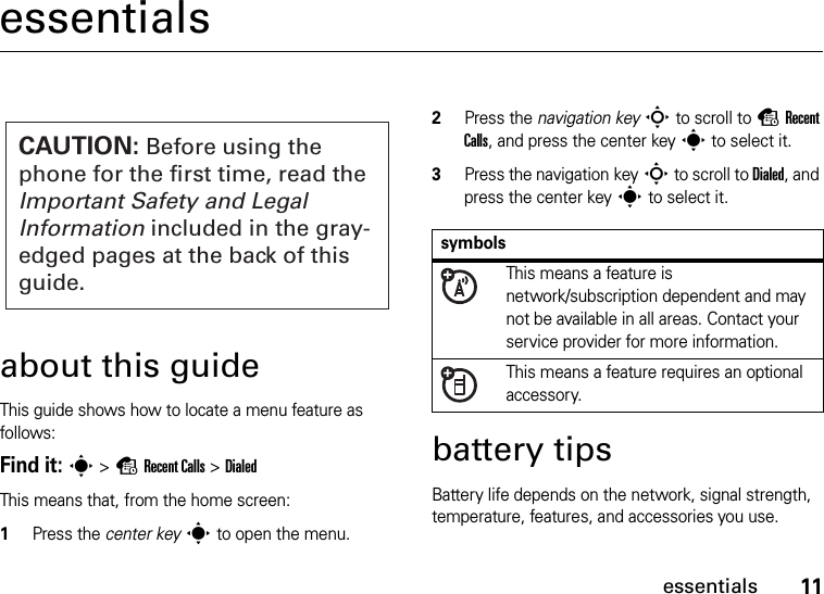 11essentialsessentialsabout this guideThis guide shows how to locate a menu feature as follows:Find it: s &gt;sRecent Calls &gt;DialedThis means that, from the home screen:  1Press the center keys to open the menu.2Press the navigation keyS to scroll to sRecent Calls, and press the center keys to select it.3Press the navigation keyS to scroll to Dialed, and press the center keys to select it.battery tipsBattery life depends on the network, signal strength, temperature, features, and accessories you use.CAUTION: Before using the phone for the first time, read the Important Safety and Legal Information included in the gray-edged pages at the back of this guide.symbolsThis means a feature is network/subscription dependent and may not be available in all areas. Contact your service provider for more information.This means a feature requires an optional accessory.