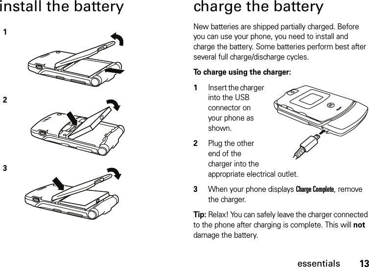 13essentialsinstall the battery charge the batteryNew batteries are shipped partially charged. Before you can use your phone, you need to install and charge the battery. Some batteries perform best after several full charge/discharge cycles.To charge using the charger:  1Insert the charger into the USB connector on your phone as shown.2Plug the other end of the charger into the appropriate electrical outlet.3When your phone displays Charge Complete, remove the charger.Tip: Relax! You can safely leave the charger connected to the phone after charging is complete. This will not damage the battery.123