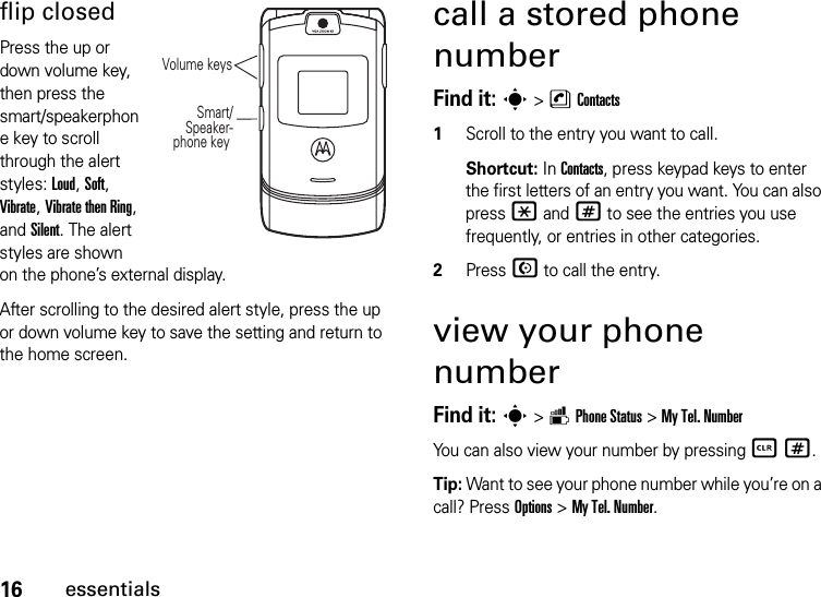 16essentialsflip closedPress the up or down volume key, then press the smart/speakerphone key to scroll through the alert styles: Loud, Soft, Vibrate, Vibrate then Ring, and Silent. The alert styles are shown on the phone’s external display.After scrolling to the desired alert style, press the up or down volume key to save the setting and return to the home screen.call a stored phone numberFind it: s &gt;nContacts  1Scroll to the entry you want to call.Shortcut: In Contacts, press keypad keys to enter the first letters of an entry you want. You can also press *and# to see the entries you use frequently, or entries in other categories.2Press N to call the entry.view your phone numberFind it: s &gt;mPhone Status &gt;My Tel. NumberYou can also view your number by pressing B #.Tip: Want to see your phone number while you’re on a call? Press Options&gt;My Tel. Number.Volume keys Smart/Speaker-phone key 