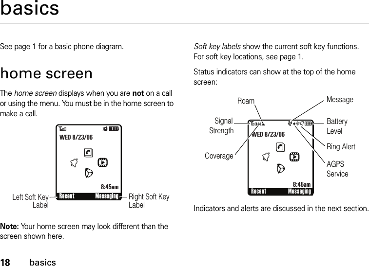 18basicsbasicsSee page 1 for a basic phone diagram.home screenThe home screen displays when you are not on a call or using the menu. You must be in the home screen to make a call.Note: Your home screen may look different than the screen shown here.Soft key labels show the current soft key functions. For soft key locations, see page 1.Status indicators can show at the top of the home screen:Indicators and alerts are discussed in the next section.6ÎìRight Soft Key Label      Left Soft Key LabelRecent MessaginghntLWED 8/23/068:45am 3O\ruõÉRecent MessaginghntLWED 8/23/068:45am       Signal    StrengthCoverageRoam MessageBatteryLevelRing AlertAGPS Service