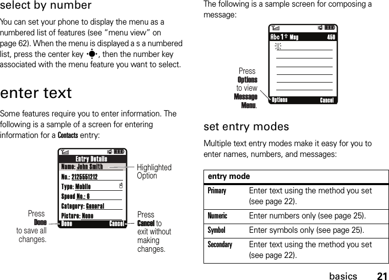 21basicsselect by numberYou can set your phone to display the menu as a numbered list of features (see “menu view” on page 62). When the menu is displayed a s a numbered list, press the center keys, then the number key associated with the menu feature you want to select.enter textSome features require you to enter information. The following is a sample of a screen for entering information for a Contacts entry:The following is a sample screen for composing a message:set entry modesMultiple text entry modes make it easy for you to enter names, numbers, and messages:6ÎìDone CancelPress Doneto save all changes.Press Cancel toexit withoutmakingchanges.HighlightedOptionEntry DetailsName: John SmithNo.: 2125551212Type: MobileSpeed No.: 6Category: GeneralPicture: Nonetentry modePrimaryEnter text using the method you set (see page 22).NumericEnter numbers only (see page 25).SymbolEnter symbols only (see page 25).SecondaryEnter text using the method you set (see page 22).6ÎìPress Optionsto view MessageMenu.     450ÂÆ MsgOptions Cancel