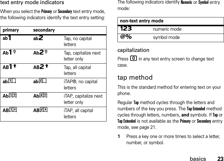 23basicstext entry mode indicatorsWhen you select the Primary or Secondary text entry mode, the following indicators identify the text entry setting:The following indicators identify Numeric or Symbol entry mode:capitalizationPress 0 in any text entry screen to change text case.tap methodThis is the standard method for entering text on your phone.Regular Tap method cycles through the letters and numbers of the key you press. The Tap Extended method cycles through letters, numbers, and symbols. If Tap or Tap Extended is not available as the Primary or Secondary entry mode, see page 21.  1Press a key one or more times to select a letter, number, or symbol.primary secondaryabÔabÕTap, no capital lettersAbÆAbÖTap, capitalize next letter onlyABùABúTap, all capital lettersabÛabÚiTAP®, no capital lettersAbÜAbØiTAP, capitalize next letter onlyABüABûiTAP, all capital lettersnon-text entry modeÃnumeric modeÄsymbol mode