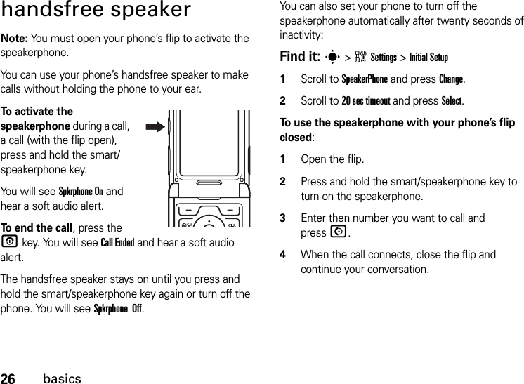 26basicshandsfree speakerNote: You must open your phone’s flip to activate the speakerphone.You can use your phone’s handsfree speaker to make calls without holding the phone to your ear.To activate the speakerphone during a call, a call (with the flip open), press and hold the smart/speakerphone key.You will see Spkrphone On and hear a soft audio alert.To end the call, press the O key. You will see Call Ended and hear a soft audio alert.The handsfree speaker stays on until you press and hold the smart/speakerphone key again or turn off the phone. You will see Spkrphone  Off.You can also set your phone to turn off the speakerphone automatically after twenty seconds of inactivity:Find it: s &gt;wSettings &gt;Initial Setup  1Scroll to SpeakerPhone and press Change.2Scroll to 20 sec timeout and press Select.To use the speakerphone with your phone’s flip closed:  1Open the flip.2Press and hold the smart/speakerphone key to turn on the speakerphone.3Enter then number you want to call and pressN.4When the call connects, close the flip and continue your conversation.