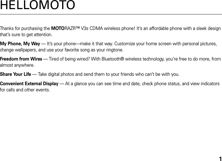 1HELLOMOTOThanks for purchasing the MOTORAZR™ V3s CDMA wireless phone! It’s an affordable phone with a sleek design that’s sure to get attention.My Phone, My Way — It’s your phone—make it that way. Customize your home screen with personal pictures, change wallpapers, and use your favorite song as your ringtone.Freedom from Wires — Tired of being wired? With Bluetooth® wireless technology, you’re free to do more, from almost anywhere.Share Your Life — Take digital photos and send them to your friends who can’t be with you.Convenient External Display — At a glance you can see time and date, check phone status, and view indicators for calls and other events.