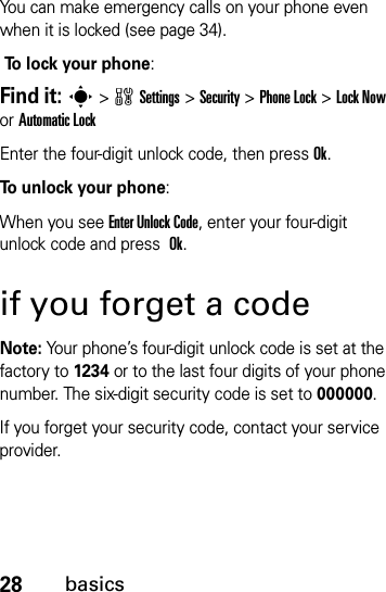 28basicsYou can make emergency calls on your phone even when it is locked (see page 34). To lock your phone: Find it: s&gt;wSettings&gt;Security &gt;Phone Lock &gt;Lock Now or Automatic LockEnter the four-digit unlock code, then pressOk.To unlock your phone:When you see Enter Unlock Code, enter your four-digit unlock code and press Ok.if you forget a codeNote: Your phone’s four-digit unlock code is set at the factory to 1234 or to the last four digits of your phone number. The six-digit security code is set to 000000.If you forget your security code, contact your service provider.