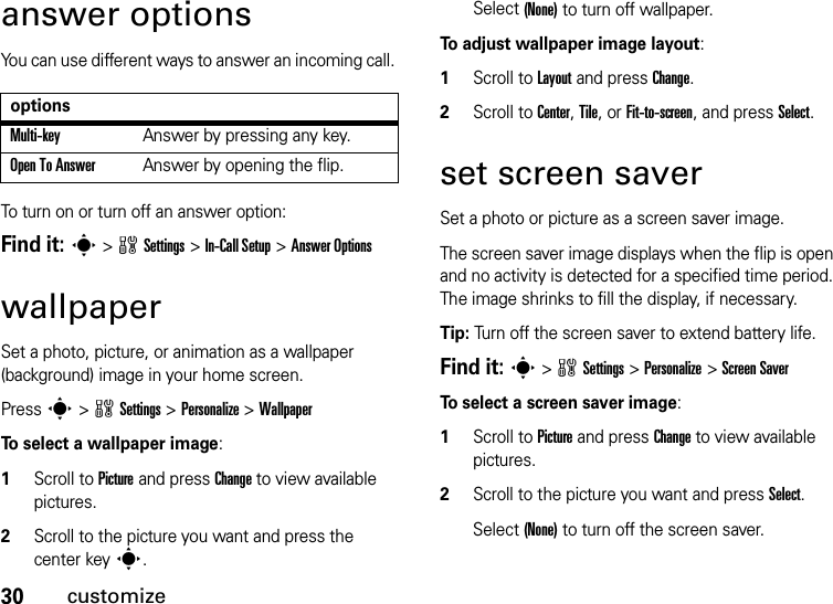 30customizeanswer optionsYou can use different ways to answer an incoming call. To turn on or turn off an answer option:Find it: s&gt;wSettings &gt;In-Call Setup &gt;Answer OptionswallpaperSet a photo, picture, or animation as a wallpaper (background) image in your home screen.Press s&gt;wSettings &gt;Personalize &gt;WallpaperTo select a wallpaper image:  1Scroll to Picture and press Change to view available pictures.2Scroll to the picture you want and press the center keys.Select (None) to turn off wallpaper.To adjust wallpaper image layout:  1Scroll to Layout and press Change.2Scroll to Center, Tile, or Fit-to-screen, and press Select.set screen saverSet a photo or picture as a screen saver image.The screen saver image displays when the flip is open and no activity is detected for a specified time period. The image shrinks to fill the display, if necessary.Tip: Turn off the screen saver to extend battery life.Find it: s&gt;wSettings &gt;Personalize &gt;Screen SaverTo select a screen saver image:  1Scroll to Picture and press Change to view available pictures.2Scroll to the picture you want and press Select.Select (None) to turn off the screen saver.optionsMulti-key Answer by pressing any key.Open To AnswerAnswer by opening the flip.