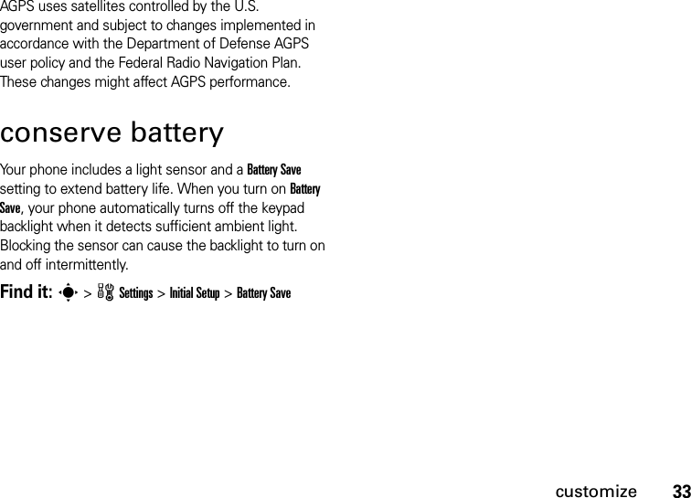 33customizeAGPS uses satellites controlled by the U.S. government and subject to changes implemented in accordance with the Department of Defense AGPS user policy and the Federal Radio Navigation Plan. These changes might affect AGPS performance.conserve batteryYour phone includes a light sensor and a Battery Save setting to extend battery life. When you turn on Battery Save, your phone automatically turns off the keypad backlight when it detects sufficient ambient light. Blocking the sensor can cause the backlight to turn on and off intermittently.Find it: s &gt;wSettings &gt;Initial Setup &gt;Battery Save