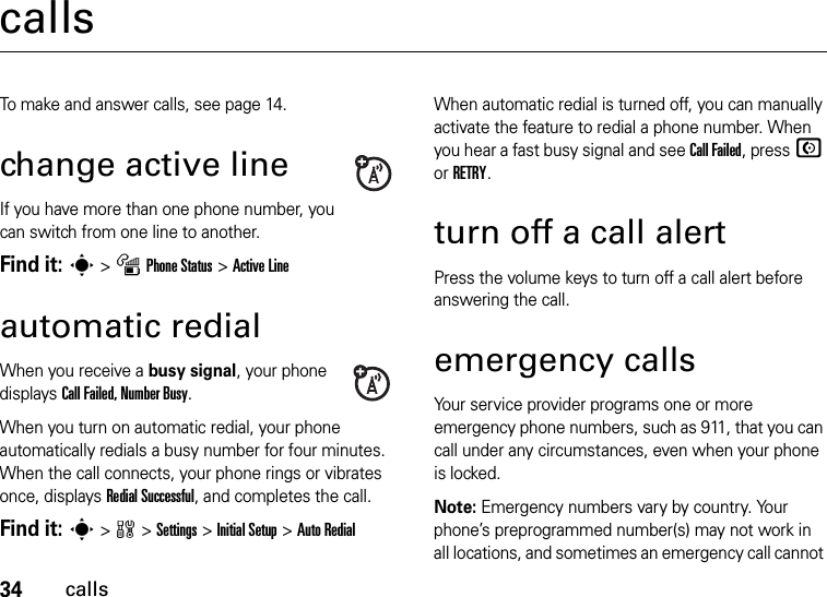 34callscallsTo make and answer calls, see page 14.change active lineIf you have more than one phone number, you can switch from one line to another.Find it: s &gt;mPhone Status &gt;Active Lineautomatic redialWhen you receive a busy signal, your phone displays Call Failed, Number Busy.When you turn on automatic redial, your phone automatically redials a busy number for four minutes. When the call connects, your phone rings or vibrates once, displays Redial Successful, and completes the call.Find it: s &gt;w &gt;Settings &gt;Initial Setup &gt;Auto RedialWhen automatic redial is turned off, you can manually activate the feature to redial a phone number. When you hear a fast busy signal and see Call Failed, press N or RETRY.turn off a call alertPress the volume keys to turn off a call alert before answering the call.emergency callsYour service provider programs one or more emergency phone numbers, such as 911, that you can call under any circumstances, even when your phone is locked.Note: Emergency numbers vary by country. Your phone’s preprogrammed number(s) may not work in all locations, and sometimes an emergency call cannot 