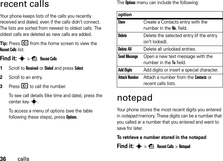 36callsrecent callsYour phone keeps lists of the calls you recently received and dialed, even if the calls didn’t connect. The lists are sorted from newest to oldest calls. The oldest calls are deleted as new calls are added.Tip: Press N from the home screen to view the Recent Calls list.Find it: s&gt;s Recent Calls  1Scroll to Received or Dialed and press Select.2Scroll to an entry.3Press N to call the number.To see call details (like time and date), press the center keys.To access a menu of options (see the table following these steps), press Options.The Options menu can include the following:notepadYour phone stores the most recent digits you entered in notepad memory. These digits can be a number that you called ar a number that you entered and want to save for later.To retrieve a number stored in the notepad:Find it: s&gt;s Recent Calls &gt;NotepadoptionStoreCreate a Contacts entry with the number in the No. field.DeleteDelete the selected entry (if the entry isn’t locked).Delete AllDelete all unlocked entries.Send MessageOpen a new text message with the number in the To field.Add DigitsAdd digits or insert a special character.Attach NumberAttach a number from the Contacts or recent calls lists.