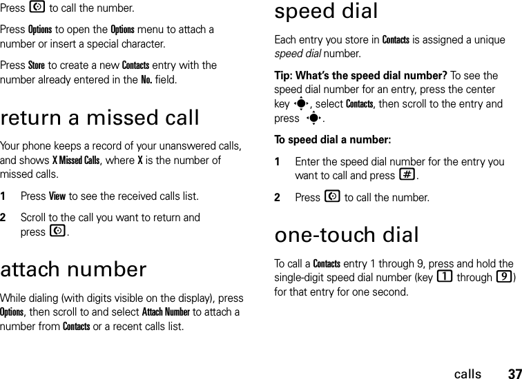 37callsPress N to call the number.Press Options to open the Options menu to attach a number or insert a special character.Press Store to create a new Contacts entry with the number already entered in the No. field.return a missed callYour phone keeps a record of your unanswered calls, and shows X Missed Calls, where X is the number of missed calls.  1Press View to see the received calls list.2Scroll to the call you want to return and pressN.attach numberWhile dialing (with digits visible on the display), press Options, then scroll to and select Attach Number to attach a number from Contacts or a recent calls list.speed dialEach entry you store in Contacts is assigned a unique speed dial number. Tip: What’s the speed dial number? To see the speed dial number for an entry, press the center keys, select Contacts, then scroll to the entry and press s.To speed dial a number:  1Enter the speed dial number for the entry you want to call and press #.2Press N to call the number.one-touch dialTo call a Contacts entry 1 through 9, press and hold the single-digit speed dial number (key 1 through 9) for that entry for one second.