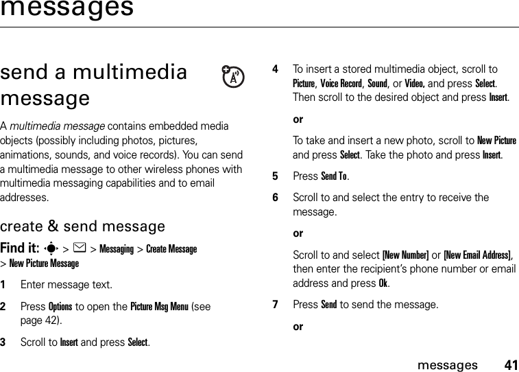 41messagesmessagessend a multimedia messageA multimedia message contains embedded media objects (possibly including photos, pictures, animations, sounds, and voice records). You can send a multimedia message to other wireless phones with multimedia messaging capabilities and to email addresses.create &amp; send messageFind it: s &gt;e &gt;Messaging &gt;Create Message &gt;New Picture Message  1Enter message text. 2Press Options to open the Picture Msg Menu (see page 42). 3Scroll to Insert and press Select.4To insert a stored multimedia object, scroll to Picture, Voice Record, Sound, or Video, and press Select. Then scroll to the desired object and press Insert.orTo take and insert a new photo, scroll to New Picture and press Select. Take the photo and press Insert.5Press Send To.6Scroll to and select the entry to receive the message.orScroll to and select [New Number] or [New Email Address], then enter the recipient’s phone number or email address and press Ok.7Press Send to send the message.or