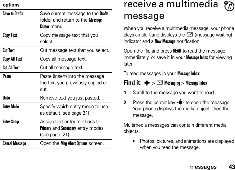 43messagesreceive a multimedia messageWhen you receive a multimedia message, your phone plays an alert and displays the &lt; (message waiting) indicator and a New Message notification.Open the flip and press READ to read the message immediately, or save it in your Message Inbox for viewing later.To read messages in your Message Inbox:Find it: s&gt;eMessaging &gt;Message Inbox  1Scroll to the message you want to read.2Press the center keys to open the message. Your phone displays the media object, then the message.Multimedia messages can contain different media objects:•Photos, pictures, and animations are displayed when you read the message.Save to DraftsSave current message to the Drafts folder and return to the Message Center menu.Copy TextCopy message text that you select.Cut TextCut message text that you select.Copy All TextCopy all message text.Cut All TextCut all message text.PastePaste (insert) into the message the text you previously copied or cut.UndoRemove text you just pasted.Entry ModeSpecify which entry mode to use as default (see page 21).Entry SetupAssign text entry methods to Primary and Secondary entry modes (see page  21).Cancel MessageOpen the Msg Abort Options screen.options