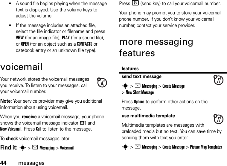 44messages•A sound file begins playing when the message text is displayed. Use the volume keys to adjust the volume.•If the message includes an attached file, select the file indicator or filename and press VIEW (for an image file), PLAY (for a sound file), or OPEN (for an object such as a CONTACTS or datebook entry or an unknown file type).voicemailYour network stores the voicemail messages you receive. To listen to your messages, call your voicemail number.Note: Your service provider may give you additional information about using voicemail.When you receive a voicemail message, your phone shows the voicemail message indicator t and New Voicemail. Press Call to listen to the message.To check voicemail messages later:Find it: s &gt;eMessaging &gt;VoicemailPress N (send key) to call your voicemail number.Your phone may prompt you to store your voicemail phone number. If you don’t know your voicemail number, contact your service provider.more messaging featuresfeaturessend text messages&gt;eMessaging &gt;Create Message &gt;New Short MessagePress Options to perform other actions on the message.use multimedia templateMultimedia templates are messages with preloaded media but no text. You can save time by sending them with text you enter.s&gt;eMessaging &gt;Create Message &gt;Picture Msg Templates