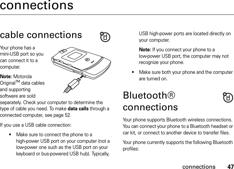 47connectionsconnectionscable connectionsYour phone has a mini-USB port so you can connect it to a computer.Note: Motorola OriginalTM data cables and supporting software are sold separately. Check your computer to determine the type of cable you need. To make data calls through a connected computer, see page 52.If you use a USB cable connection:•Make sure to connect the phone to a high-power USB port on your computer (not a low-power one such as the USB port on your keyboard or bus-powered USB hub). Typically, USB high-power ports are located directly on your computer.Note: If you connect your phone to a low-power USB port, the computer may not recognize your phone.•Make sure both your phone and the computer are turned on.Bluetooth® connectionsYour phone supports Bluetooth wireless connections. You can connect your phone to a Bluetooth headset or car kit, or connect to another device to transfer files.Your phone currently supports the following Bluetooth profiles: